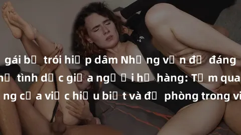 gái bị trói hiếp dâm Những vấn đề đáng quan tâm về quan hệ tình dục giữa người họ hàng: Tầm quan trọng của việc hiểu biết và đề phòng trong việc tiếp xúc trong gia đình.