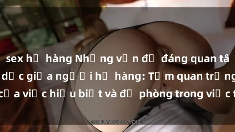 sex họ hàng Những vấn đề đáng quan tâm về quan hệ tình dục giữa người họ hàng: Tầm quan trọng của việc hiểu biết và đề phòng trong việc tiếp xúc trong gia đình.