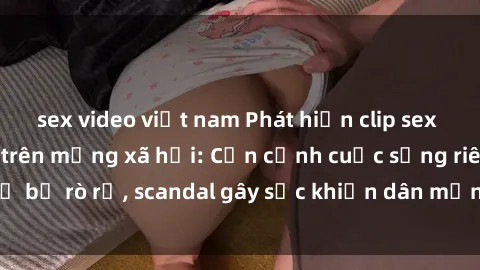 sex video việt nam Phát hiện clip sex quay lén hot nhất trên mạng xã hội: Cận cảnh cuộc sống riêng tư bị rò rỉ, scandal gây sốc khiến dân mạng không khỏi bàng hoàng