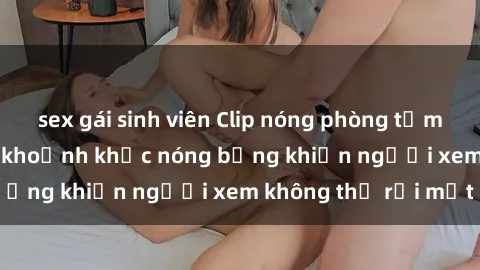 sex gái sinh viên Clip nóng phòng tắm gây sốt: Cận cảnh khoảnh khắc nóng bỏng khiến người xem không thể rời mắt