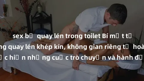 sex bị quay lén trong toilet Bí mật tại khách sạn: Phòng quay lén khép kín, không gian riêng tư hoàn hảo để thực hiện những cuộc trò chuyện và hành động không bị người khác phát hiện.