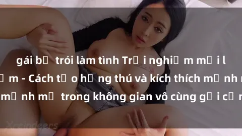 gái bị trói làm tình Trải nghiệm mới lạ với sex phòng tắm - Cách tạo hứng thú và kích thích mạnh mẽ trong không gian vô cùng gợi cảm và lãng mạn