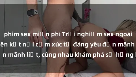phim sex miễn phí Trải nghiệm sex ngoài trời: Khi thiên nhiên kết nối cảm xúc từ đáng yêu đến mãnh liệt, cùng nhau khám phá sự hứng khởi và thú vị.
