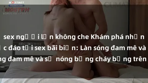 sex người lớn không che Khám phá những trải nghiệm độc đáo tại sex bãi biển: Làn sóng đam mê và sự nóng bỏng cháy bỏng trên cát trắng