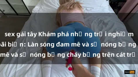 sex gái tây Khám phá những trải nghiệm độc đáo tại sex bãi biển: Làn sóng đam mê và sự nóng bỏng cháy bỏng trên cát trắng
