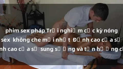 phim sex pháp Trải nghiệm cực kỳ nóng bỏng trong phim sex  không che mới nhất  Đỉnh cao của sự sung sướng và tận hưởng chân thật