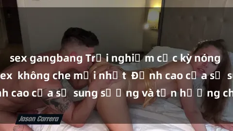 sex gangbang Trải nghiệm cực kỳ nóng bỏng trong phim sex  không che mới nhất  Đỉnh cao của sự sung sướng và tận hưởng chân thật