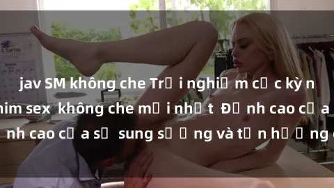 jav SM không che Trải nghiệm cực kỳ nóng bỏng trong phim sex  không che mới nhất  Đỉnh cao của sự sung sướng và tận hưởng chân thật