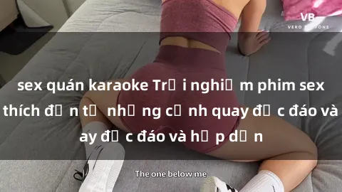 sex quán karaoke Trải nghiệm phim sex : Sự kích thích đến từ những cảnh quay độc đáo và hấp dẫn