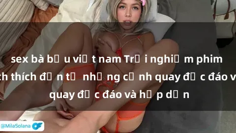 sex bà bầu việt nam Trải nghiệm phim sex : Sự kích thích đến từ những cảnh quay độc đáo và hấp dẫn