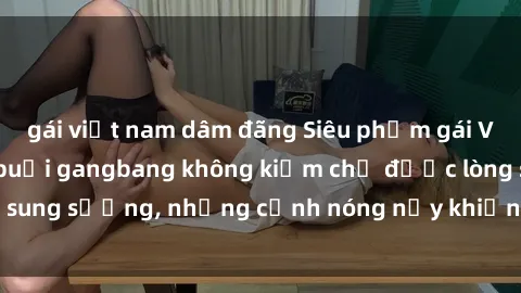gái việt nam dâm đãng Siêu phẩm gái Việt tham gia trong buổi gangbang không kiềm chế được lòng sung sướng, những cảnh nóng nảy khiến ai cũng phải mãn nhãn