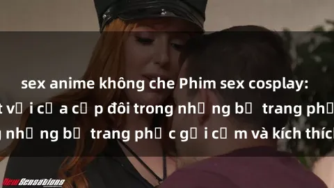 sex anime không che Phim sex cosplay: Trải nghiệm tuyệt vời của cặp đôi trong những bộ trang phục gợi cảm và kích thích