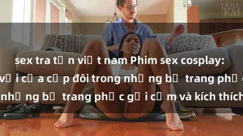 sex tra tấn việt nam Phim sex cosplay: Trải nghiệm tuyệt vời của cặp đôi trong những bộ trang phục gợi cảm và kích thích