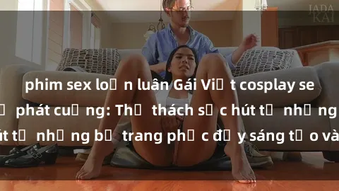 phim sex loạn luân Gái Việt cosplay sexy khiến fan hâm mộ phát cuồng: Thử thách sức hút từ những bộ trang phục đầy sáng tạo và quyến rũ!