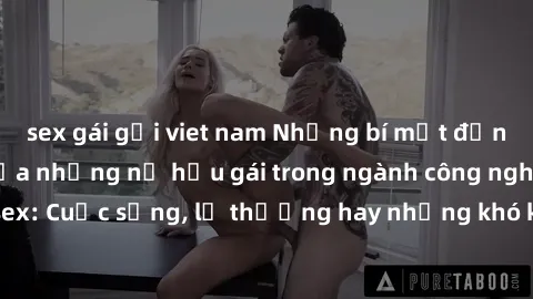 sex gái gọi viet nam Những bí mật đằng sau cuộc sống của những nữ hầu gái trong ngành công nghiệp sex: Cuộc sống, lẽ thường hay những khó khăn mà họ phải đối mặt.