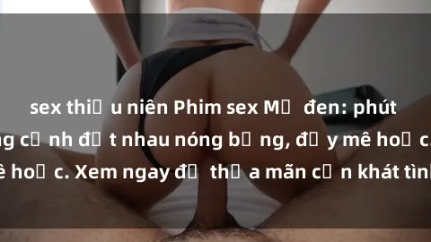 sex thiếu niên Phim sex Mỹ đen: phút mãnh liệt với những cảnh địt nhau nóng bỏng, đầy mê hoặc. Xem ngay để thỏa mãn cơn khát tình dục của bạn!