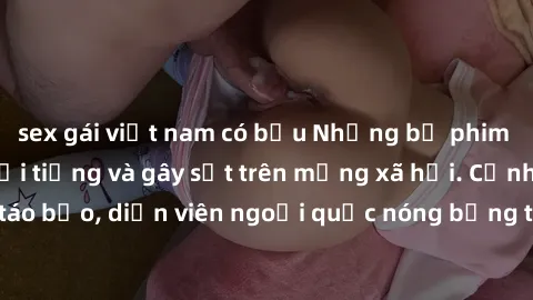 sex gái việt nam có bầu Những bộ phim sex ngoại quốc nổi tiếng và gây sốt trên mạng xã hội. Cảnh quay táo bạo, diễn viên ngoại quốc nóng bỏng trong các tác phẩm đỉnh cao.