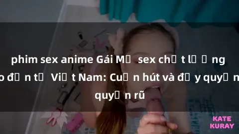 phim sex anime Gái Mỹ sex chất lượng cao đến từ Việt Nam: Cuốn hút và đầy quyến rũ