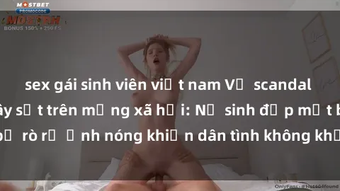 sex gái sinh viên việt nam Vụ scandal gái xinh lộ hàng gây sốt trên mạng xã hội: Nữ sinh đẹp mắt bị rò rỉ ảnh nóng khiến dân tình không khỏi bất ngờ và phẫn nộ!
