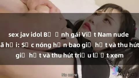 sex jav idol Bộ ảnh gái Việt Nam nude gây sốt mạng xã hội: Sắc nóng hơn bao giờ hết và thu hút triệu lượt xem