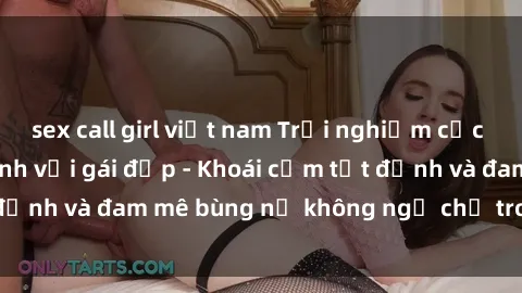 sex call girl việt nam Trải nghiệm cực kỳ thú vị khi làm tình với gái đẹp - Khoái cảm tột đỉnh và đam mê bùng nổ không ngờ chỉ trong một đêm!