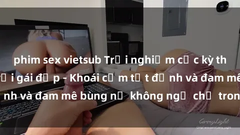 phim sex vietsub Trải nghiệm cực kỳ thú vị khi làm tình với gái đẹp - Khoái cảm tột đỉnh và đam mê bùng nổ không ngờ chỉ trong một đêm!
