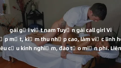 gái gọi việt nam Tuyển gái call girl Việt Nam gợi cảm, đẹp mắt, kiếm thu nhập cao, làm việc linh hoạt, không yêu cầu kinh nghiệm, đào tạo miễn phí. Liên hệ ngay để biết thêm chi tiết!