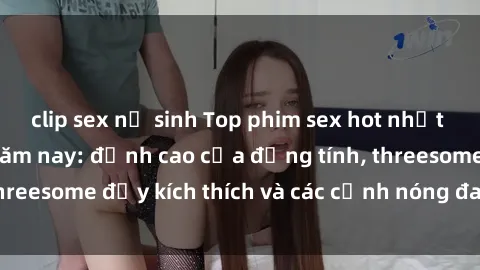 clip sex nữ sinh Top phim sex hot nhất không thể bỏ lỡ năm nay: đỉnh cao của đồng tính, threesome đầy kích thích và các cảnh nóng đang gây sốt!