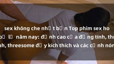 sex không che nhật bản Top phim sex hot nhất không thể bỏ lỡ năm nay: đỉnh cao của đồng tính, threesome đầy kích thích và các cảnh nóng đang gây sốt!