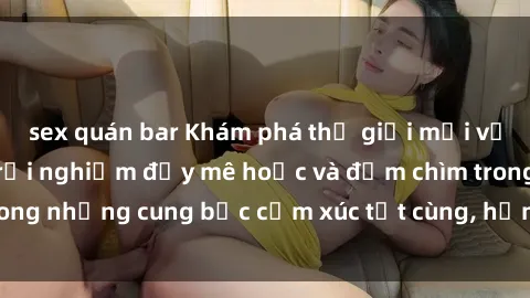 sex quán bar Khám phá thế giới mới với sex người lớn: trải nghiệm đầy mê hoặc và đắm chìm trong những cung bậc cảm xúc tột cùng, hứng khởi và cuốn hút.