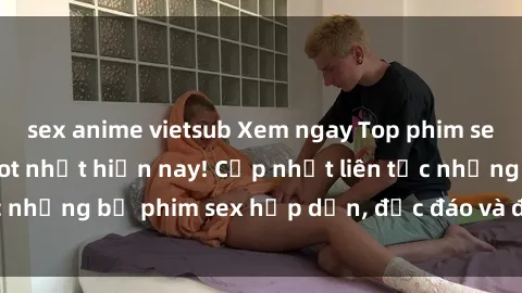 sex anime vietsub Xem ngay Top phim sex mới nhất đang hot nhất hiện nay! Cập nhật liên tục những bộ phim sex hấp dẫn, độc đáo và đầy kích thích.