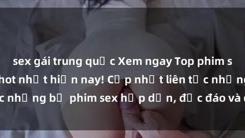 sex gái trung quốc Xem ngay Top phim sex mới nhất đang hot nhất hiện nay! Cập nhật liên tục những bộ phim sex hấp dẫn, độc đáo và đầy kích thích.