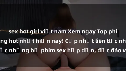 sex hot girl việt nam Xem ngay Top phim sex mới nhất đang hot nhất hiện nay! Cập nhật liên tục những bộ phim sex hấp dẫn, độc đáo và đầy kích thích.