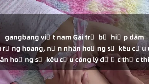 gangbang việt nam Gái trẻ bị hiếp dâm bạo lực trong khu rừng hoang, nạn nhân hoảng sợ kêu cầu công lý được thực thi