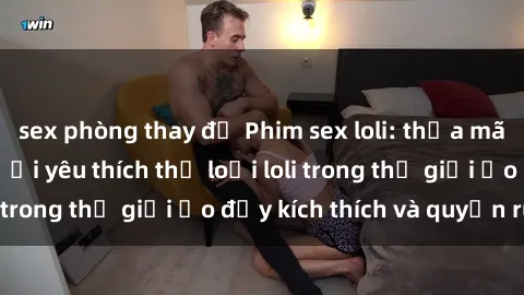 sex phòng thay đồ Phim sex loli: thỏa mãn đam mê của người yêu thích thể loại loli trong thế giới ảo đầy kích thích và quyến rũ.