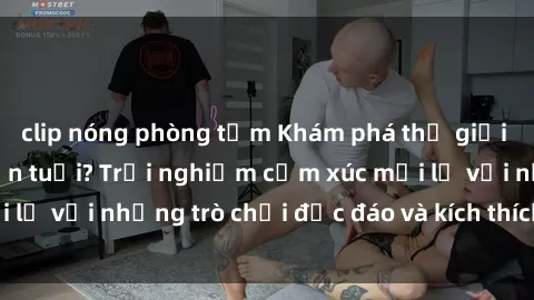 clip nóng phòng tắm Khám phá thế giới sex trực tuyến: Hơn tuổi? Trải nghiệm cảm xúc mới lạ với những trò chơi độc đáo và kích thích người lớn