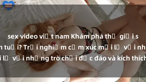 sex video việt nam Khám phá thế giới sex trực tuyến: Hơn tuổi? Trải nghiệm cảm xúc mới lạ với những trò chơi độc đáo và kích thích người lớn