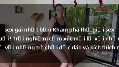 sex gái nhật bản Khám phá thế giới sex trực tuyến: Hơn tuổi? Trải nghiệm cảm xúc mới lạ với những trò chơi độc đáo và kích thích người lớn