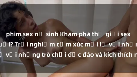 phim sex nữ sinh Khám phá thế giới sex trực tuyến: Hơn tuổi? Trải nghiệm cảm xúc mới lạ với những trò chơi độc đáo và kích thích người lớn