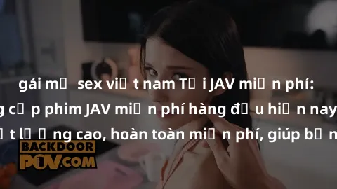 gái mỹ sex việt nam Tải JAV miễn phí: Các trang web cung cấp phim JAV miễn phí hàng đầu hiện nay. Các tác phẩm chất lượng cao, hoàn toàn miễn phí, giúp bạn thỏa mãn niềm đam mê mà không tốn kém.
