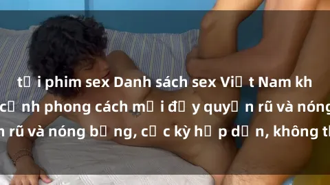tải phim sex Danh sách sex Việt Nam không che - Ảnh toàn cảnh phong cách mới đầy quyến rũ và nóng bỏng, cực kỳ hấp dẫn, không thể bỏ qua!