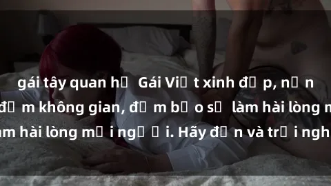 gái tây quan hệ Gái Việt xinh đẹp, nồng nàn làm tình say đắm không gian, đảm bảo sẽ làm hài lòng mọi người. Hãy đến và trải nghiệm ngay!