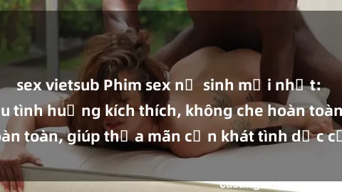 sex vietsub Phim sex nữ sinh mới nhất: Trải nghiệm nhiều tình huống kích thích, không che hoàn toàn, giúp thỏa mãn cơn khát tình dục của các bạn trẻ
