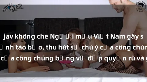 jav không che Người mẫu Việt Nam gây sốt với loạt shoot ảnh táo bạo, thu hút sự chú ý của công chúng bằng vẻ đẹp quyến rũ và gợi cảm.