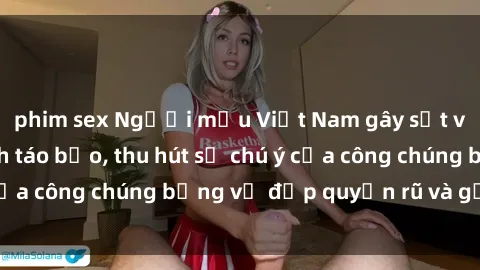 phim sex Người mẫu Việt Nam gây sốt với loạt shoot ảnh táo bạo, thu hút sự chú ý của công chúng bằng vẻ đẹp quyến rũ và gợi cảm.