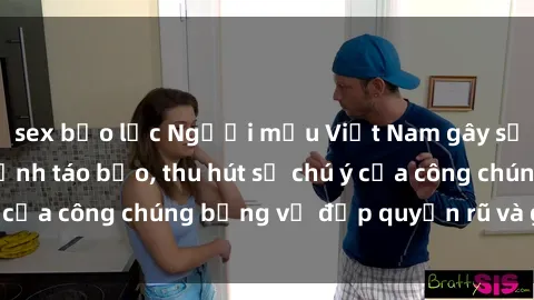 sex bạo lực Người mẫu Việt Nam gây sốt với loạt shoot ảnh táo bạo, thu hút sự chú ý của công chúng bằng vẻ đẹp quyến rũ và gợi cảm.