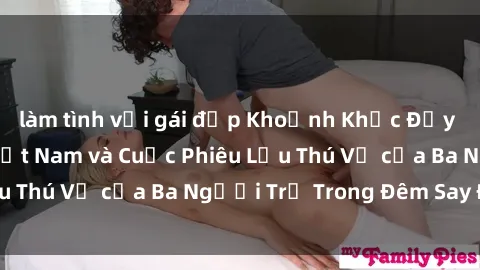làm tình với gái đẹp Khoảnh Khắc Đầy Kịch Tính: Sex  Việt Nam và Cuộc Phiêu Lưu Thú Vị của Ba Người Trẻ Trong Đêm Say Đắm