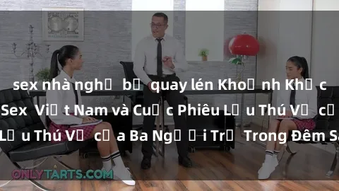 sex nhà nghỉ bị quay lén Khoảnh Khắc Đầy Kịch Tính: Sex  Việt Nam và Cuộc Phiêu Lưu Thú Vị của Ba Người Trẻ Trong Đêm Say Đắm