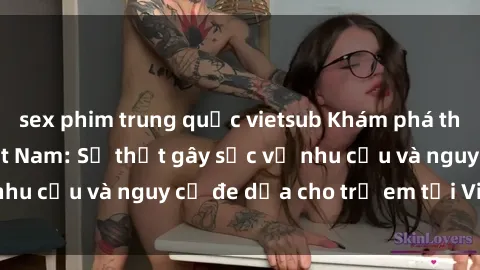 sex phim trung quốc vietsub Khám phá thế giới sex loli Việt Nam: Sự thật gây sốc về nhu cầu và nguy cơ đe dọa cho trẻ em tại Việt Nam