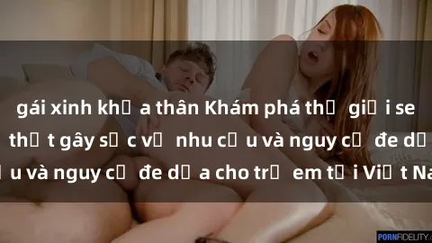 gái xinh khỏa thân Khám phá thế giới sex loli Việt Nam: Sự thật gây sốc về nhu cầu và nguy cơ đe dọa cho trẻ em tại Việt Nam
